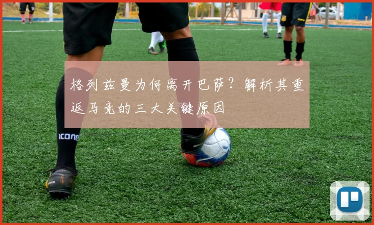 格列兹曼为何离开巴萨?解析其重返马竞的三大关键原因
