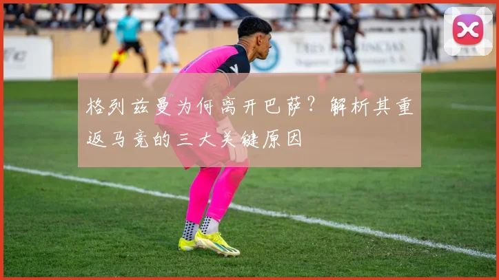格列兹曼为何离开巴萨？解析其重返马竞的三大关键原因