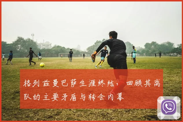 格列兹曼巴萨生涯终结，回顾其离队的主要矛盾与转会内幕